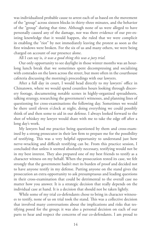 was individualized probable cause to arrest cach of us based on the movement of the “group” across sixteen blocks i thirty-three minutes, and the behavior of the “group” during that time. Although none of us were alleged t have personally caused any of the damage, nor was there evidence of our pre-ex- isting knowledge that it would happen, she ruled that we were complicit in enabling the “rioc” by not immediately leaving the protest as soon as the first windows were broken. For the six of us and many others, we were being charged on account of our presence alone. AU T can say i, if was a good thing this was a jury trial. Our only opportunity to sce daylight in those winter months was an hour- long lunch break that we sometimes spent decompressing and socializing with comrades on the lawn across the street, but more often in the courthouse. cafereria discussing the morning’s proceedings with our lawyers After a full day in court, I would head directly to my lawyers office in Chinatown, where we would spend countless hours looking through discov- ery footage, documenting notable scenes in highly-organized spreadsheets, talking strategy; rescarching the government’s witnesses, and planning lines of questioning for cross-examinations the following day. Sometimes we would be there uniil cleven o’clock at night, doing everything we could possibly think of and then some to aid in our defense. I always looked forward to the shot of whiskey my lawyer would share with me to take the edge off afier a long day’s work. My lawyers had me practice being questioned by them and cross-exam- ined by a strong prosecutor in their law firm to prepare me for the possibilicy of testifying. This was a very helpful opportunity to understand just how. nerve-wracking and difficult testifying can be. From this practice session, [ concluded that unless it seemed absolutely necessary; tesifying would not be in my best interest. They also prepared one of my best friends to testify as a character witness on my behalf. When the prosecution rested its case, we felt strongly that the government hadn’t met its burden of proof and decided not t0 have anyone testify in my defense. Putting anyone on the stand gives the prosecution an extra opportunity to ask presumptuous and leading questions in their cross-examination that could be detrimental to the overall case no matter how you answer. It is a strategic decision that really depends on the individual case at hand. It is a decision that should not be taken lightly: While some of my trial co-defendants chose to bring in character witness- es to testify, none of us on trial ook the stand. This was a collective decision that involved many conversations about the implications and risks that tes- tifying posed for the group; it was also a personal decision on each of our parts to hear and respect the concerns of our co-defendants. T am proud to 14